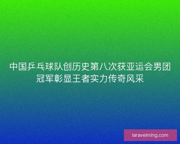 中国乒乓球队创历史第八次获亚运会男团冠军彰显王者实力传奇风采
