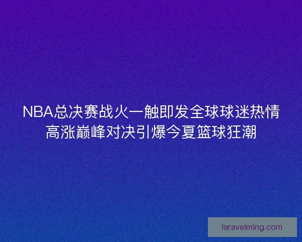 NBA总决赛战火一触即发全球球迷热情高涨巅峰对决引爆今夏篮球狂潮