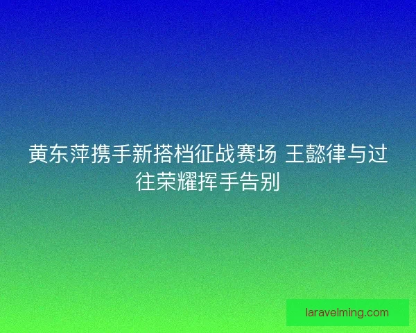 黄东萍携手新搭档征战赛场 王懿律与过往荣耀挥手告别