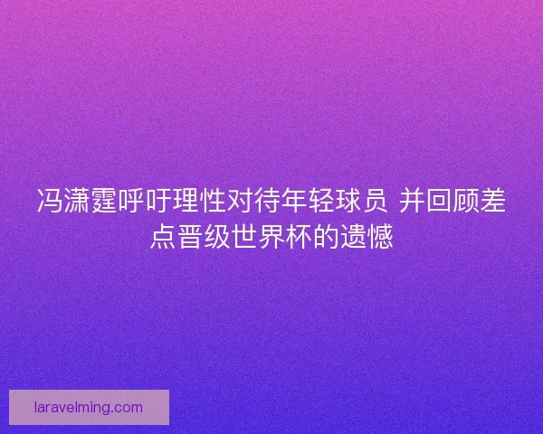 冯潇霆呼吁理性对待年轻球员 并回顾差点晋级世界杯的遗憾